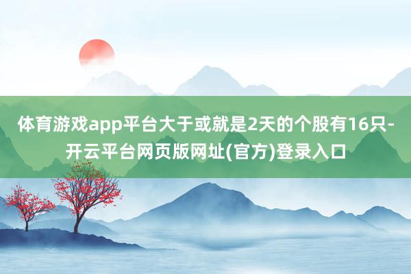 体育游戏app平台大于或就是2天的个股有16只-开云平台网页版网址(官方)登录入口