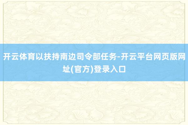 开云体育以扶持南边司令部任务-开云平台网页版网址(官方)登录入口