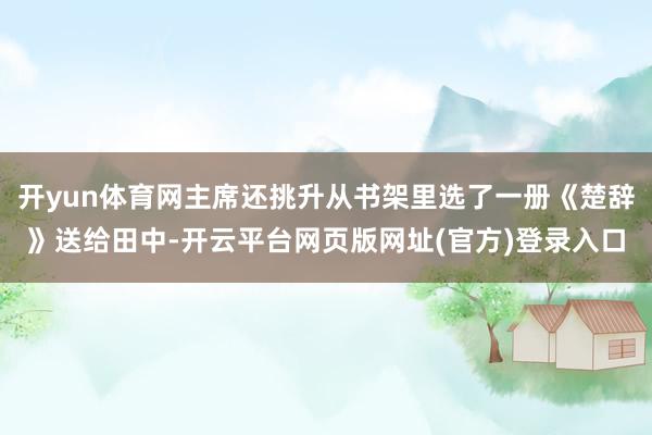 开yun体育网主席还挑升从书架里选了一册《楚辞》送给田中-开云平台网页版网址(官方)登录入口