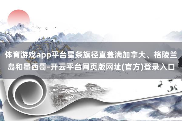体育游戏app平台星条旗径直盖满加拿大、格陵兰岛和墨西哥-开云平台网页版网址(官方)登录入口