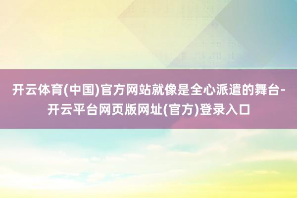 开云体育(中国)官方网站就像是全心派遣的舞台-开云平台网页版网址(官方)登录入口