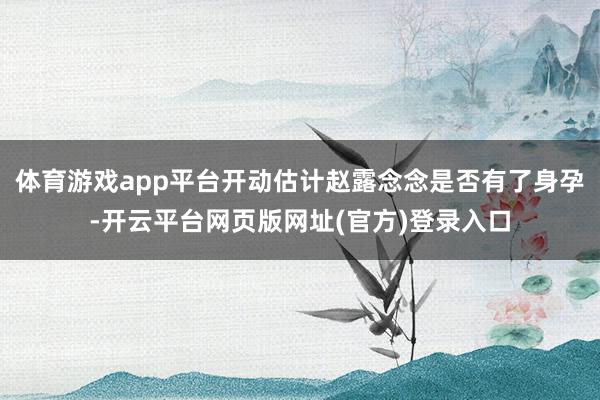 体育游戏app平台开动估计赵露念念是否有了身孕-开云平台网页版网址(官方)登录入口