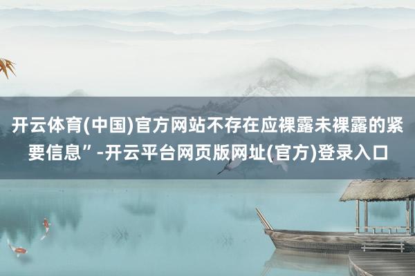 开云体育(中国)官方网站不存在应裸露未裸露的紧要信息”-开云平台网页版网址(官方)登录入口