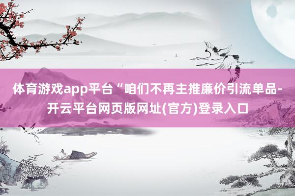 体育游戏app平台“咱们不再主推廉价引流单品-开云平台网页版网址(官方)登录入口