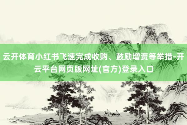 云开体育小红书飞速完成收购、鼓励增资等举措-开云平台网页版网址(官方)登录入口