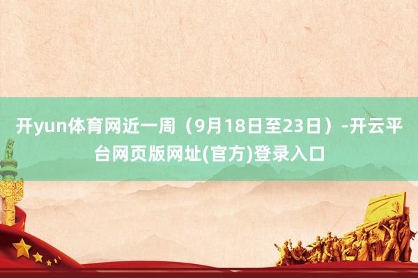 开yun体育网近一周（9月18日至23日）-开云平台网页版网址(官方)登录入口
