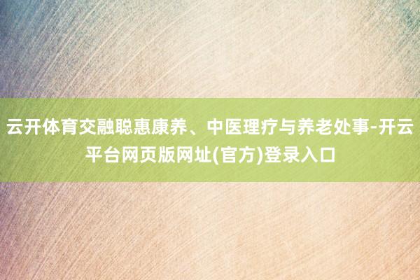 云开体育交融聪惠康养、中医理疗与养老处事-开云平台网页版网址(官方)登录入口
