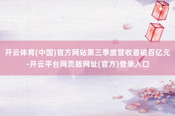 开云体育(中国)官方网站第三季度营收首破百亿元-开云平台网页版网址(官方)登录入口