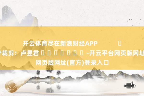 开云体育尽在新浪财经APP            						职守裁剪：卢昱君 							-开云平台网页版网址(官方)登录入口