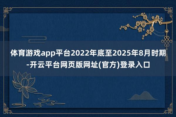 体育游戏app平台2022年底至2025年8月时期-开云平台网页版网址(官方)登录入口