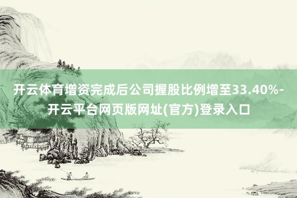 开云体育增资完成后公司握股比例增至33.40%-开云平台网页版网址(官方)登录入口