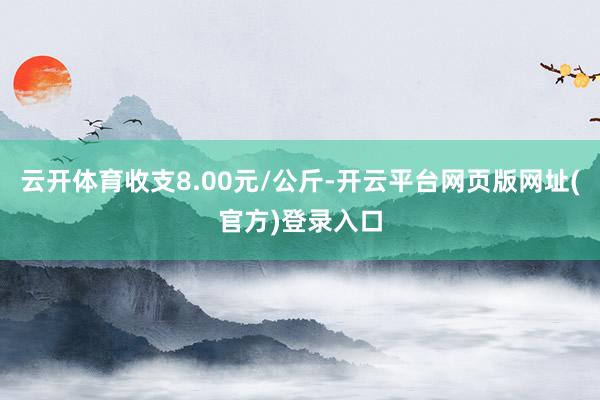 云开体育收支8.00元/公斤-开云平台网页版网址(官方)登录入口