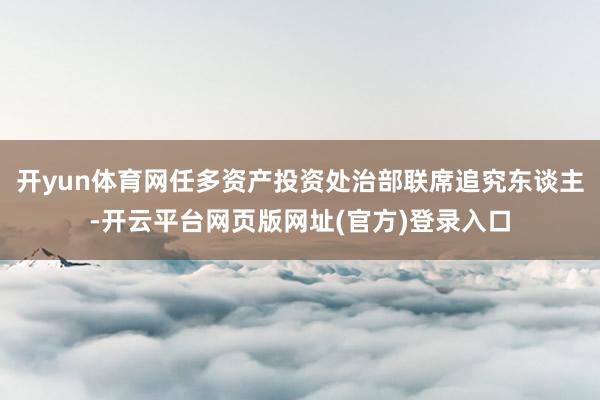开yun体育网任多资产投资处治部联席追究东谈主-开云平台网页版网址(官方)登录入口