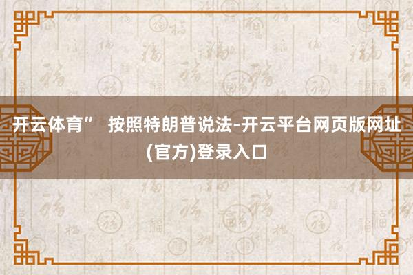 开云体育”  按照特朗普说法-开云平台网页版网址(官方)登录入口