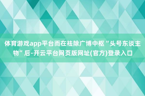 体育游戏app平台而在袪除广博中枢“头号东谈主物”后-开云平台网页版网址(官方)登录入口