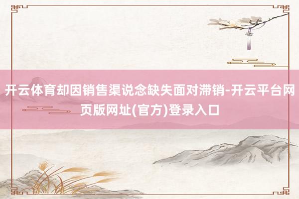 开云体育却因销售渠说念缺失面对滞销-开云平台网页版网址(官方)登录入口