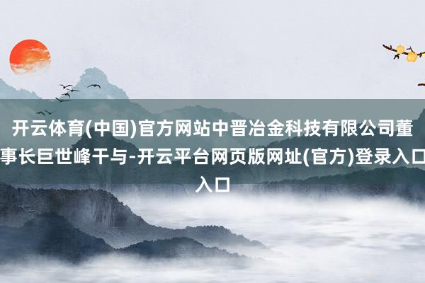 开云体育(中国)官方网站中晋冶金科技有限公司董事长巨世峰干与-开云平台网页版网址(官方)登录入口