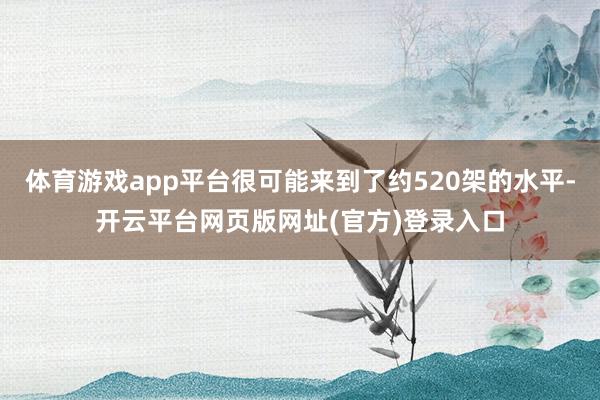 体育游戏app平台很可能来到了约520架的水平-开云平台网页版网址(官方)登录入口