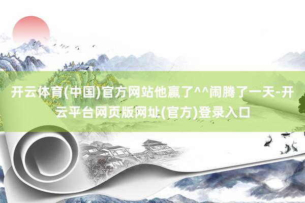 开云体育(中国)官方网站他赢了^^闹腾了一天-开云平台网页版