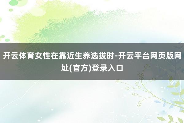 开云体育女性在靠近生养选拔时-开云平台网页版网址(官方)登录入口