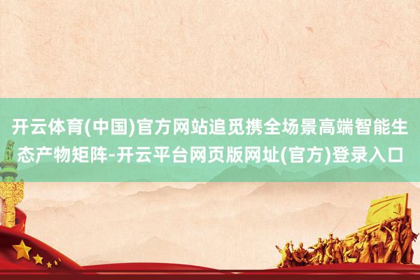 开云体育(中国)官方网站追觅携全场景高端智能生态产物矩阵-开云平台网页版网址(官方)登录入口